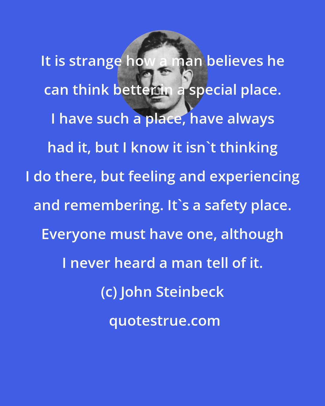 John Steinbeck: It is strange how a man believes he can think better in a special place. I have such a place, have always had it, but I know it isn't thinking I do there, but feeling and experiencing and remembering. It's a safety place. Everyone must have one, although I never heard a man tell of it.