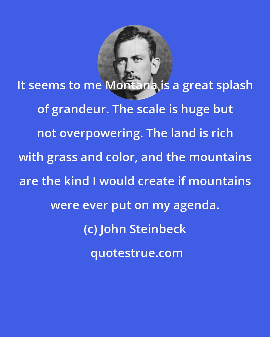 John Steinbeck: It seems to me Montana is a great splash of grandeur. The scale is huge but not overpowering. The land is rich with grass and color, and the mountains are the kind I would create if mountains were ever put on my agenda.