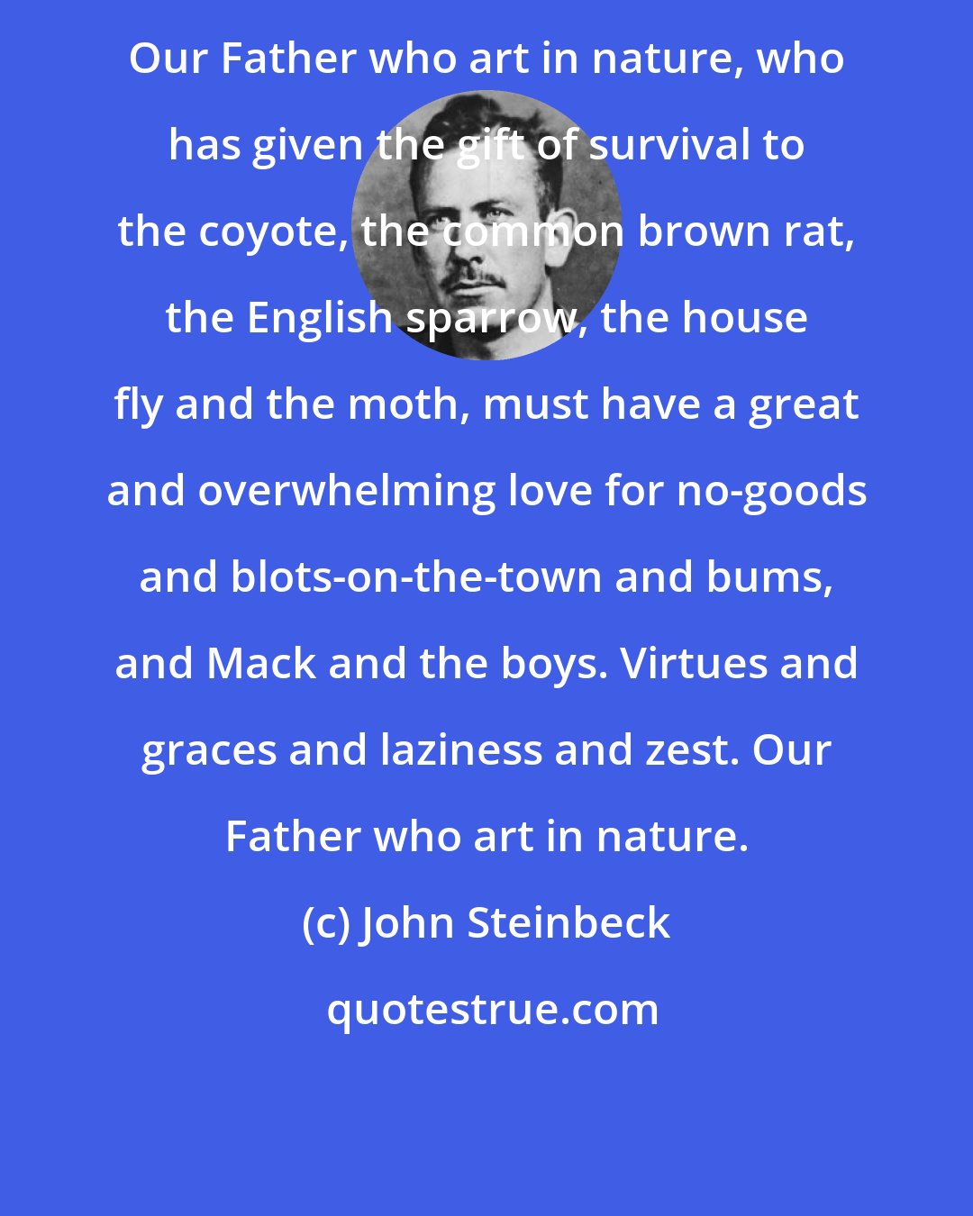 John Steinbeck: Our Father who art in nature, who has given the gift of survival to the coyote, the common brown rat, the English sparrow, the house fly and the moth, must have a great and overwhelming love for no-goods and blots-on-the-town and bums, and Mack and the boys. Virtues and graces and laziness and zest. Our Father who art in nature.