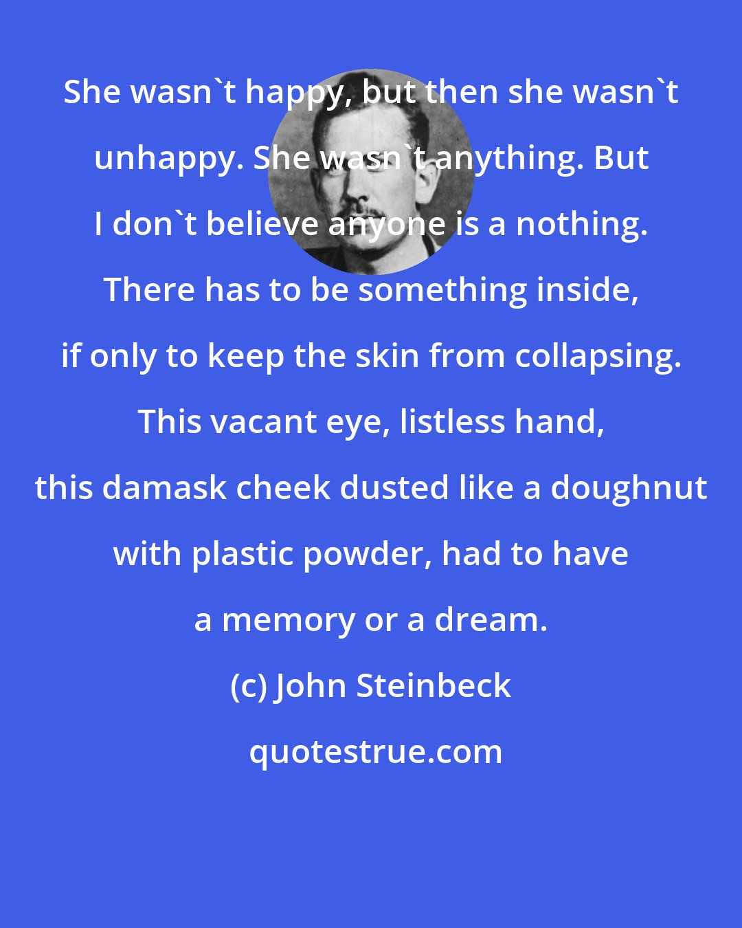 John Steinbeck: She wasn't happy, but then she wasn't unhappy. She wasn't anything. But I don't believe anyone is a nothing. There has to be something inside, if only to keep the skin from collapsing. This vacant eye, listless hand, this damask cheek dusted like a doughnut with plastic powder, had to have a memory or a dream.