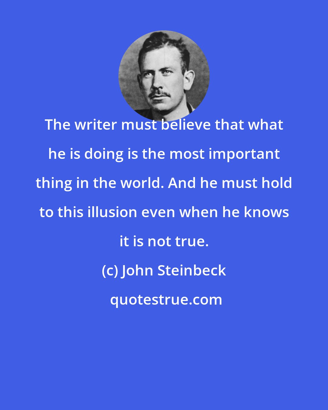 John Steinbeck: The writer must believe that what he is doing is the most important thing in the world. And he must hold to this illusion even when he knows it is not true.