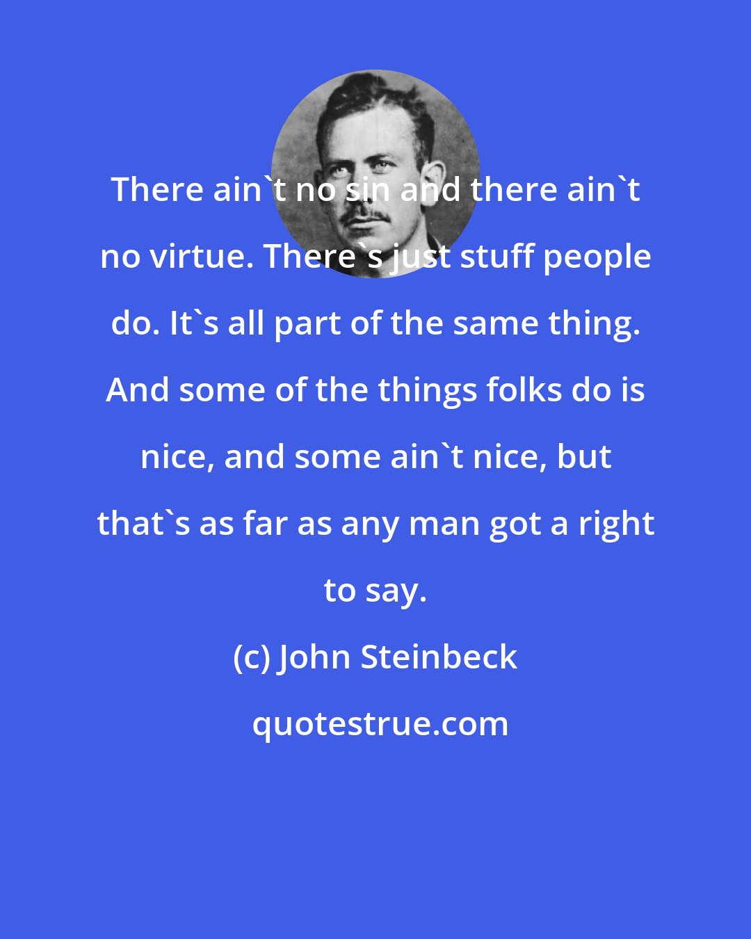 John Steinbeck: There ain't no sin and there ain't no virtue. There's just stuff people do. It's all part of the same thing. And some of the things folks do is nice, and some ain't nice, but that's as far as any man got a right to say.