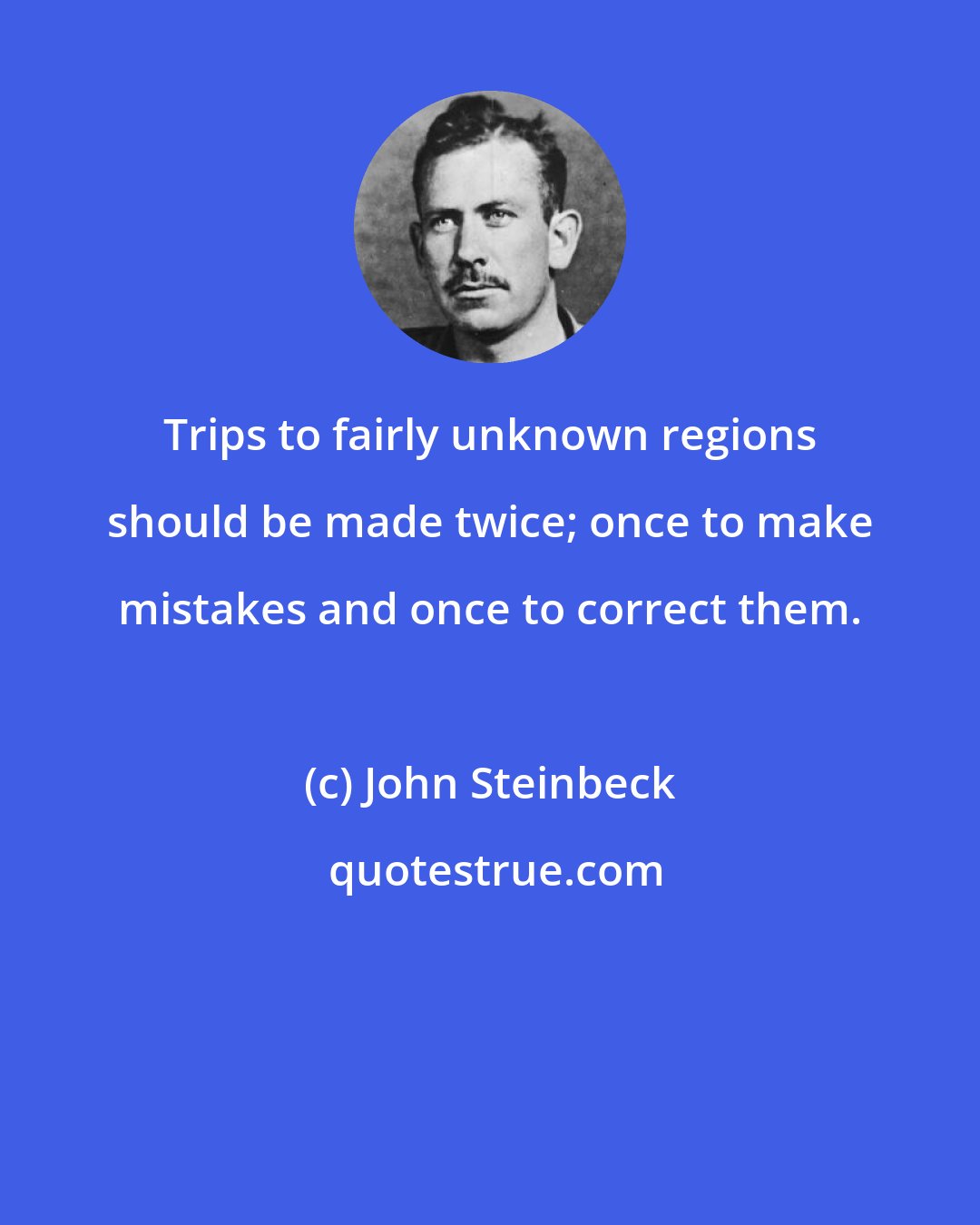 John Steinbeck: Trips to fairly unknown regions should be made twice; once to make mistakes and once to correct them.