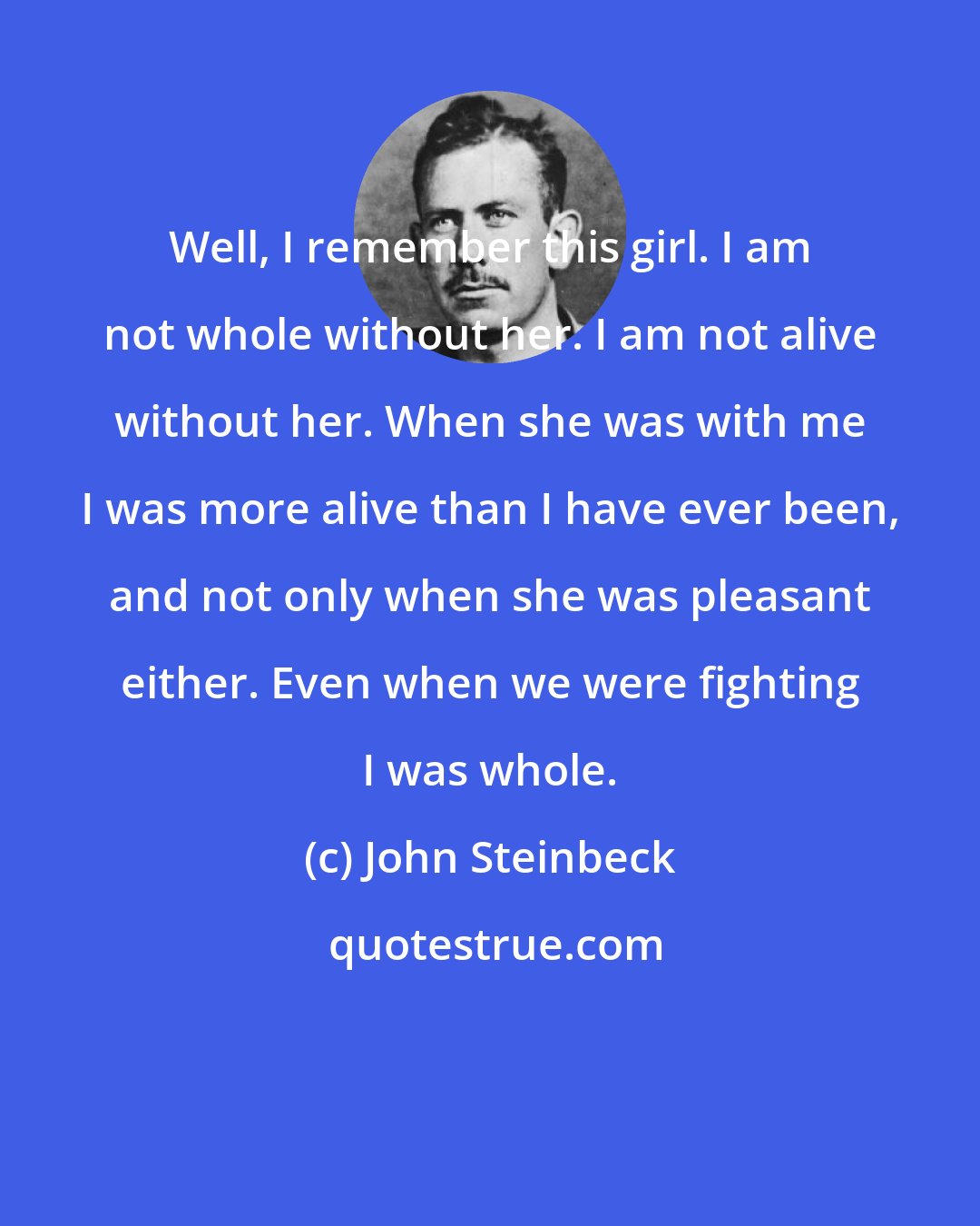 John Steinbeck: Well, I remember this girl. I am not whole without her. I am not alive without her. When she was with me I was more alive than I have ever been, and not only when she was pleasant either. Even when we were fighting I was whole.