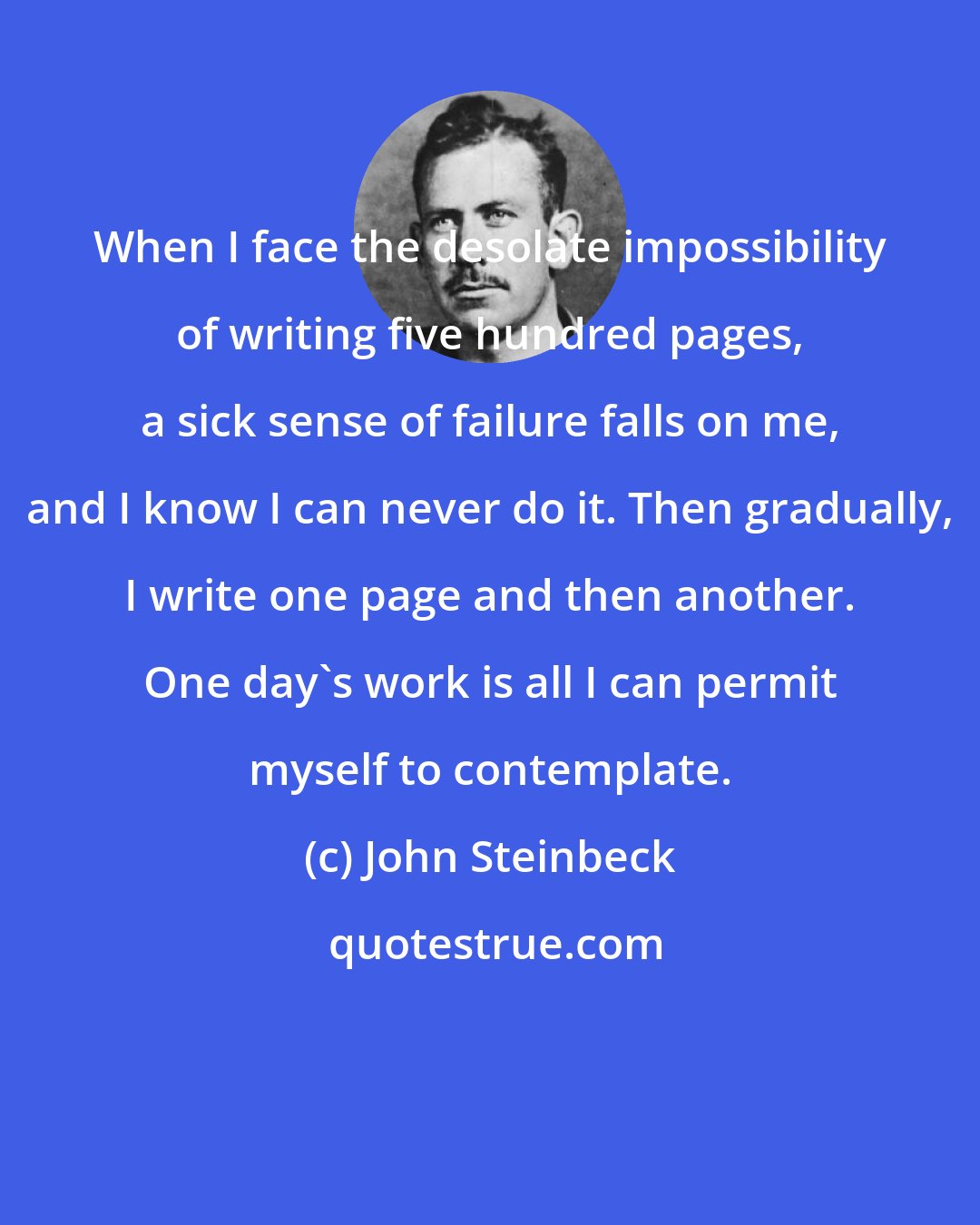 John Steinbeck: When I face the desolate impossibility of writing five hundred pages, a sick sense of failure falls on me, and I know I can never do it. Then gradually, I write one page and then another. One day's work is all I can permit myself to contemplate.