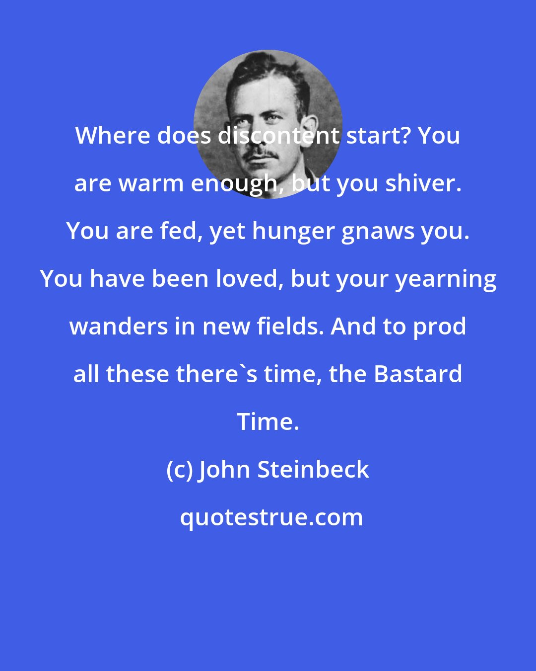 John Steinbeck: Where does discontent start? You are warm enough, but you shiver. You are fed, yet hunger gnaws you. You have been loved, but your yearning wanders in new fields. And to prod all these there's time, the Bastard Time.