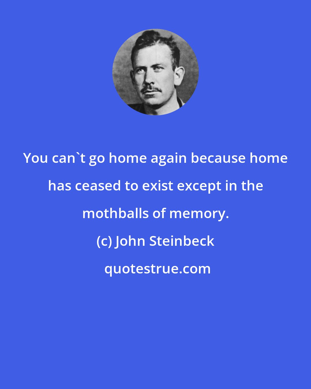 John Steinbeck: You can't go home again because home has ceased to exist except in the mothballs of memory.