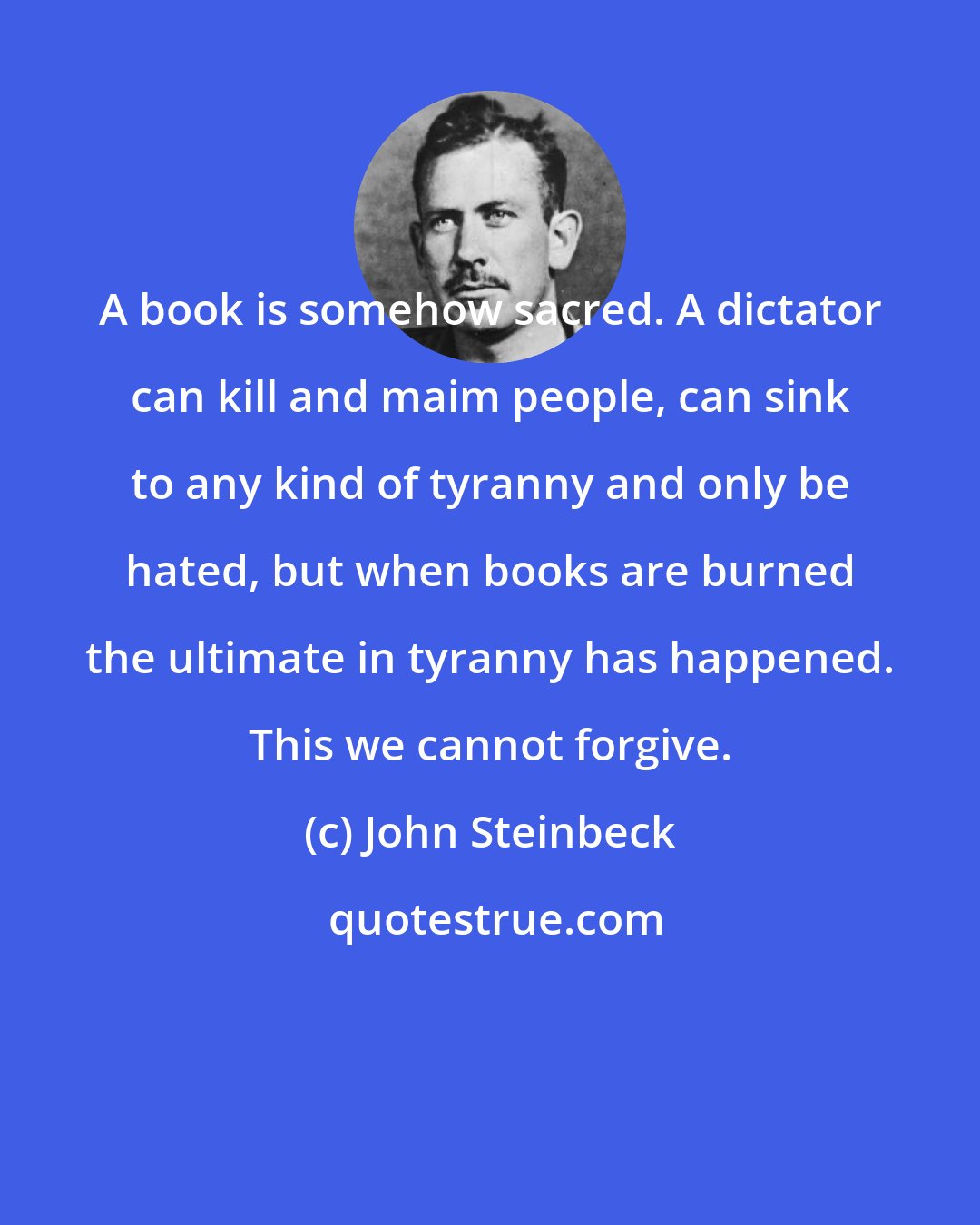 John Steinbeck: A book is somehow sacred. A dictator can kill and maim people, can sink to any kind of tyranny and only be hated, but when books are burned the ultimate in tyranny has happened. This we cannot forgive.