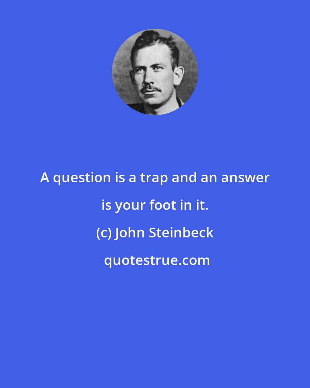 John Steinbeck: A question is a trap and an answer is your foot in it.