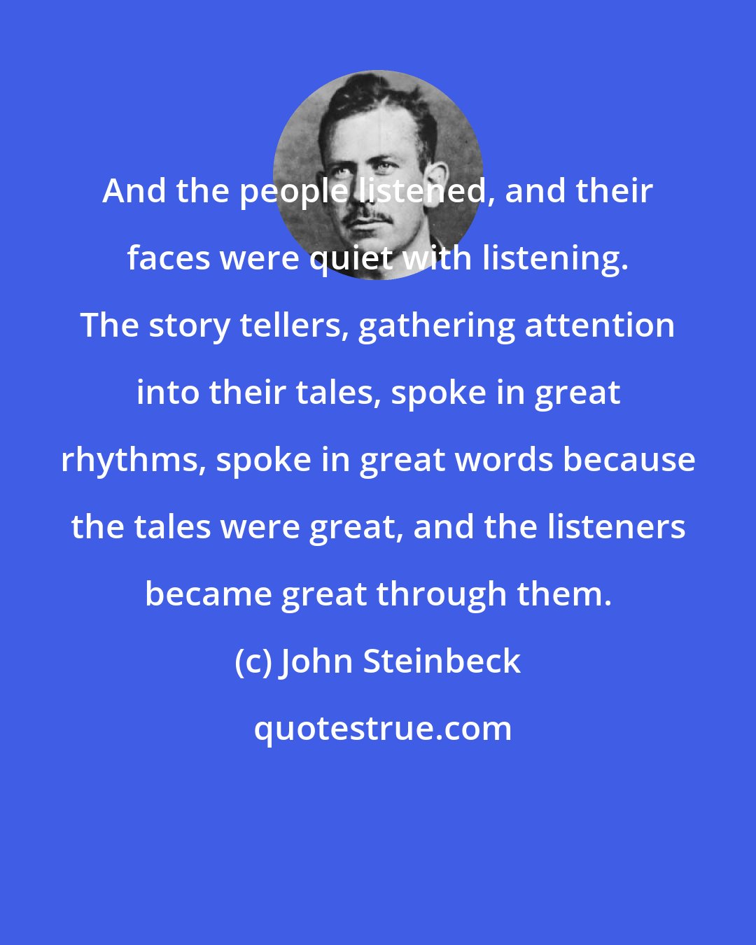 John Steinbeck: And the people listened, and their faces were quiet with listening. The story tellers, gathering attention into their tales, spoke in great rhythms, spoke in great words because the tales were great, and the listeners became great through them.