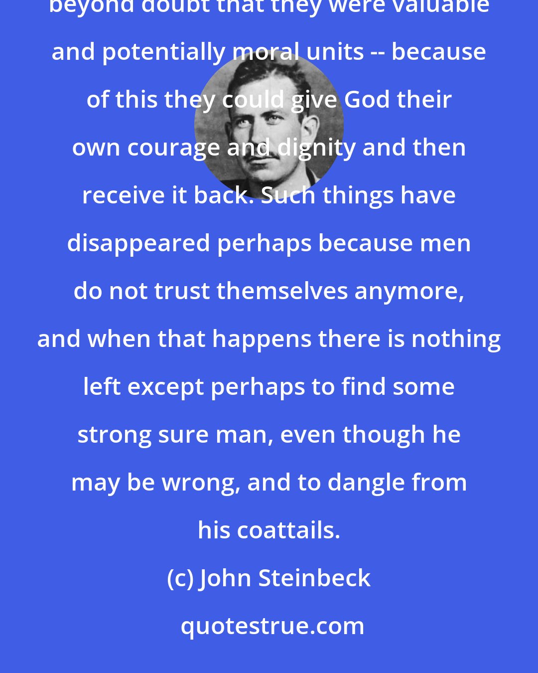 John Steinbeck: But I think that because they trusted themselves and respected themselves as individuals, because they knew beyond doubt that they were valuable and potentially moral units -- because of this they could give God their own courage and dignity and then receive it back. Such things have disappeared perhaps because men do not trust themselves anymore, and when that happens there is nothing left except perhaps to find some strong sure man, even though he may be wrong, and to dangle from his coattails.