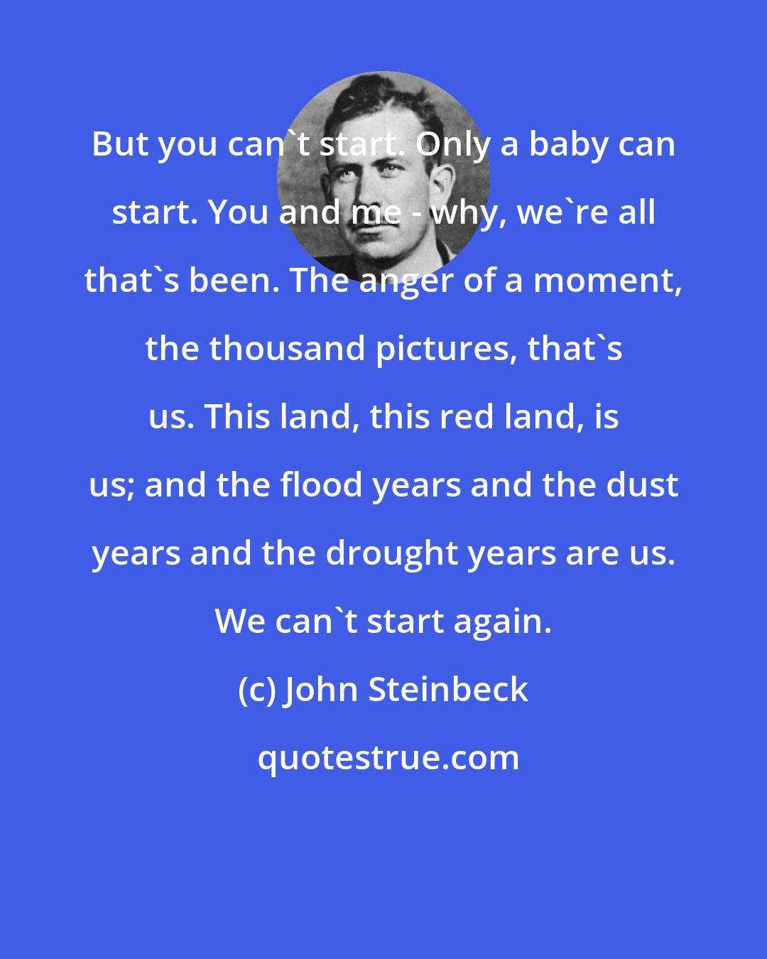 John Steinbeck: But you can't start. Only a baby can start. You and me - why, we're all that's been. The anger of a moment, the thousand pictures, that's us. This land, this red land, is us; and the flood years and the dust years and the drought years are us. We can't start again.