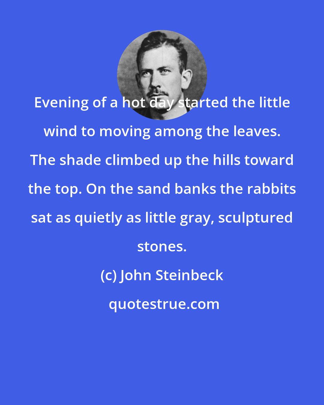 John Steinbeck: Evening of a hot day started the little wind to moving among the leaves. The shade climbed up the hills toward the top. On the sand banks the rabbits sat as quietly as little gray, sculptured stones.