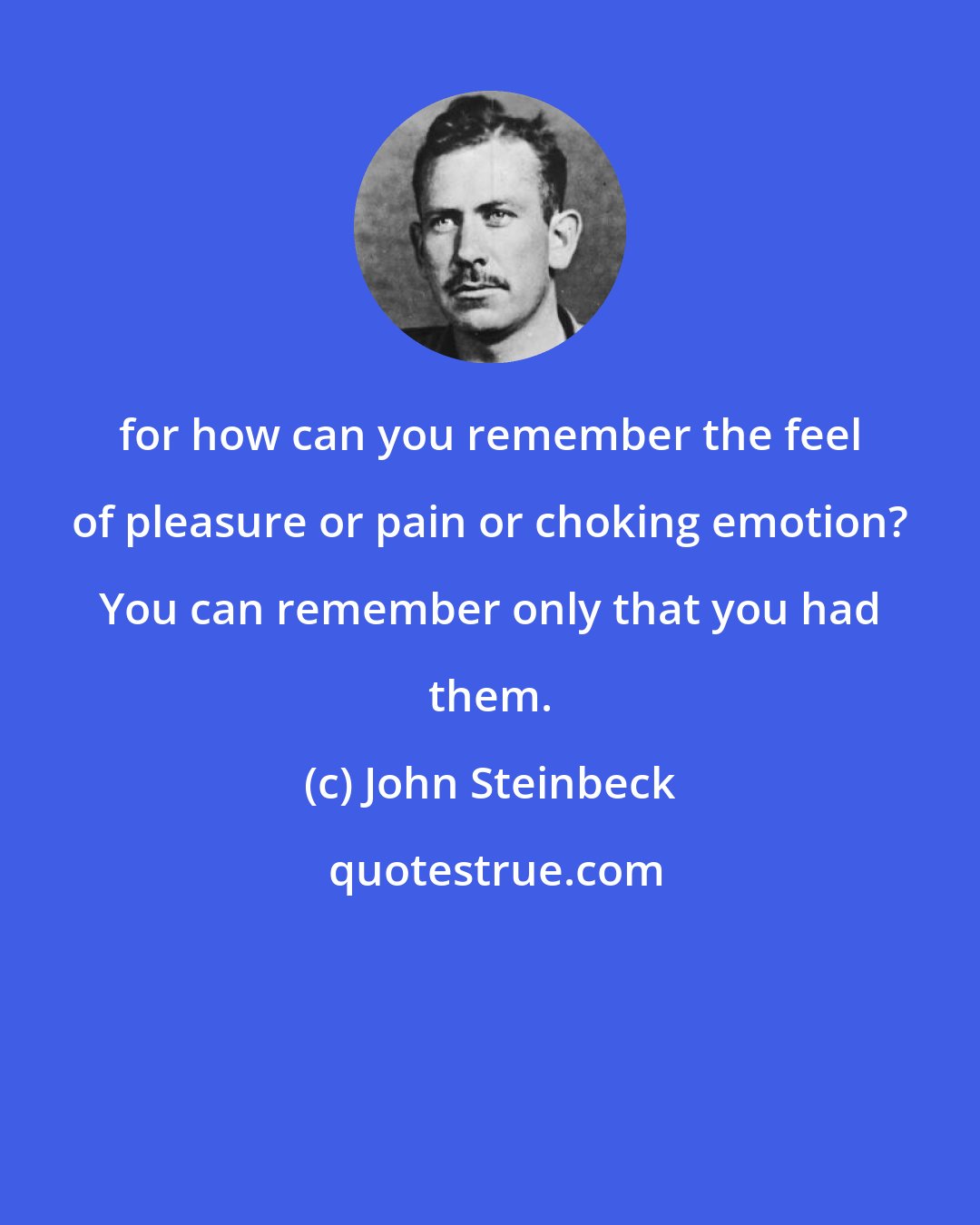 John Steinbeck: for how can you remember the feel of pleasure or pain or choking emotion? You can remember only that you had them.