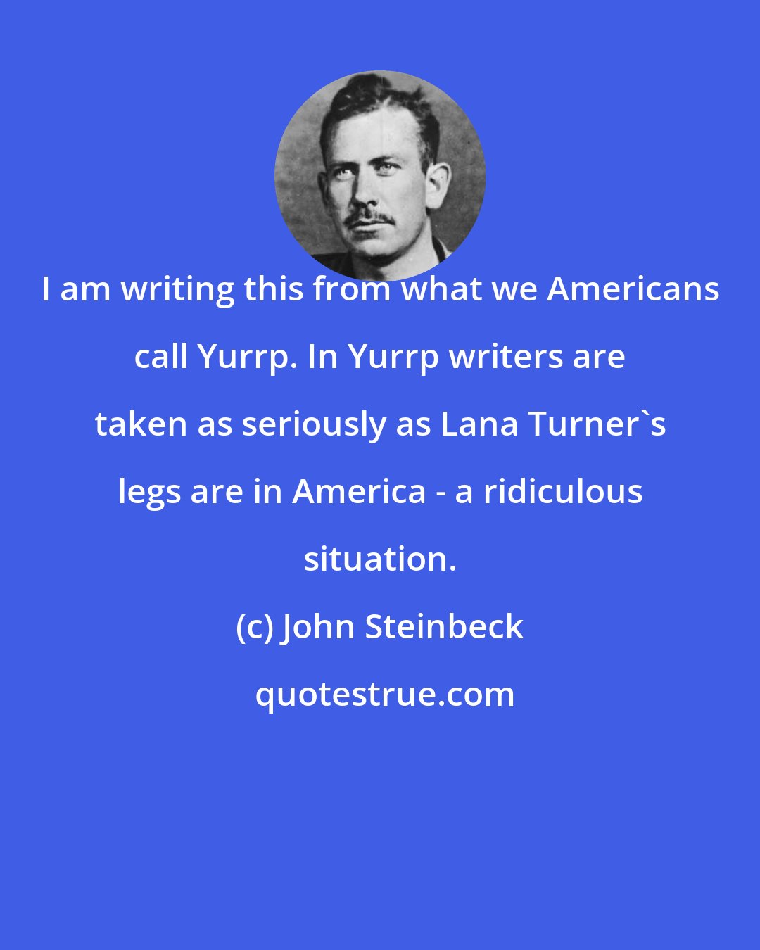 John Steinbeck: I am writing this from what we Americans call Yurrp. In Yurrp writers are taken as seriously as Lana Turner's legs are in America - a ridiculous situation.