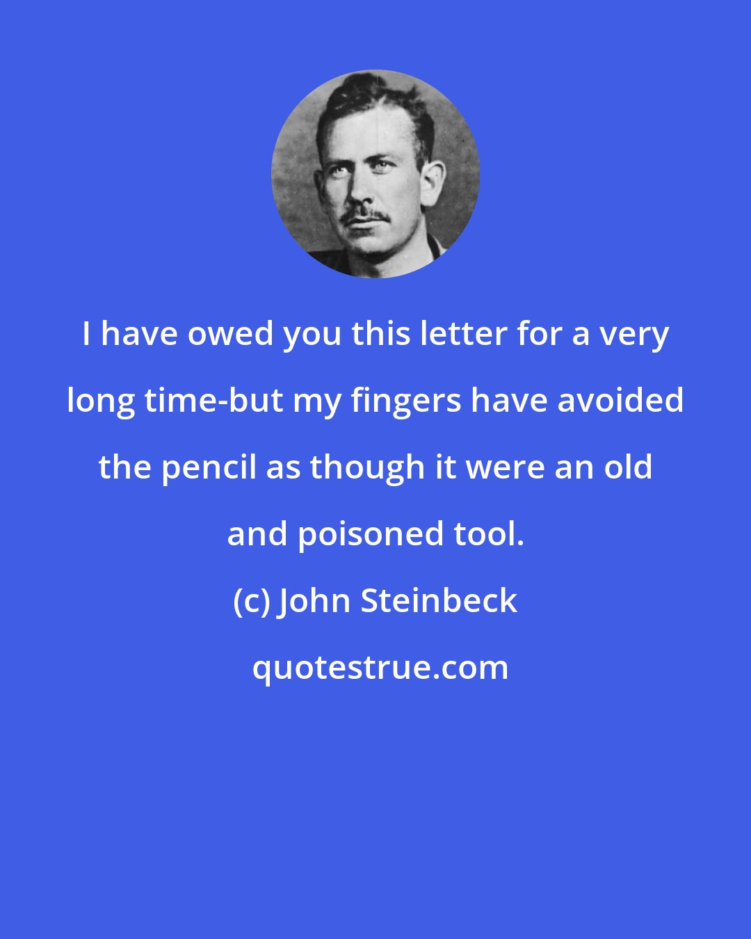 John Steinbeck: I have owed you this letter for a very long time-but my fingers have avoided the pencil as though it were an old and poisoned tool.