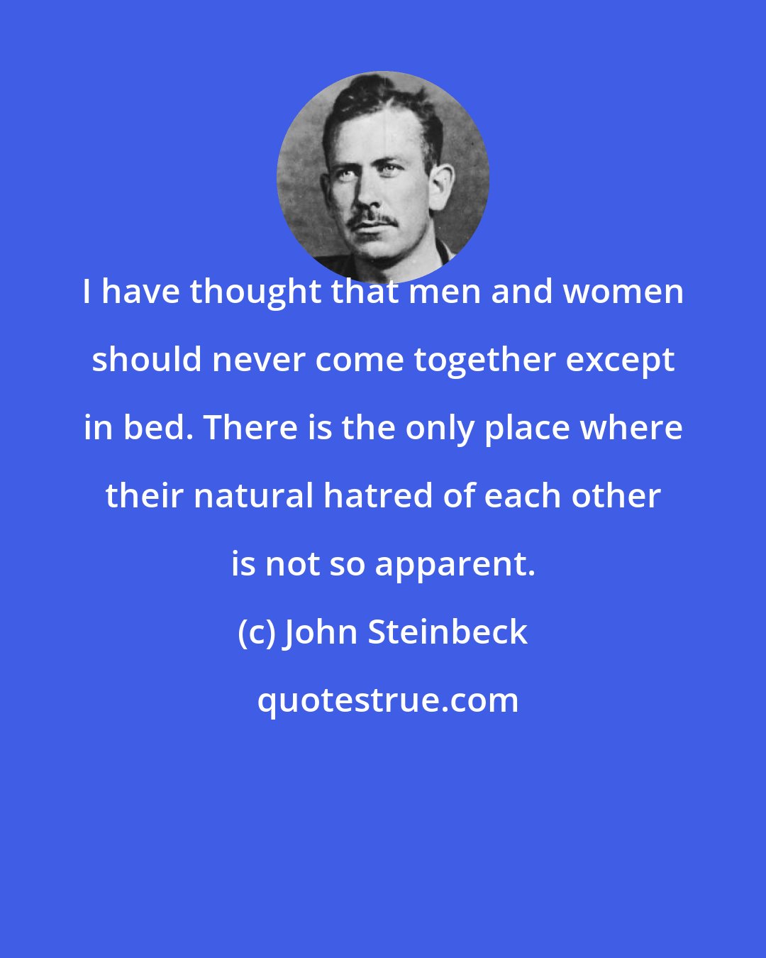 John Steinbeck: I have thought that men and women should never come together except in bed. There is the only place where their natural hatred of each other is not so apparent.