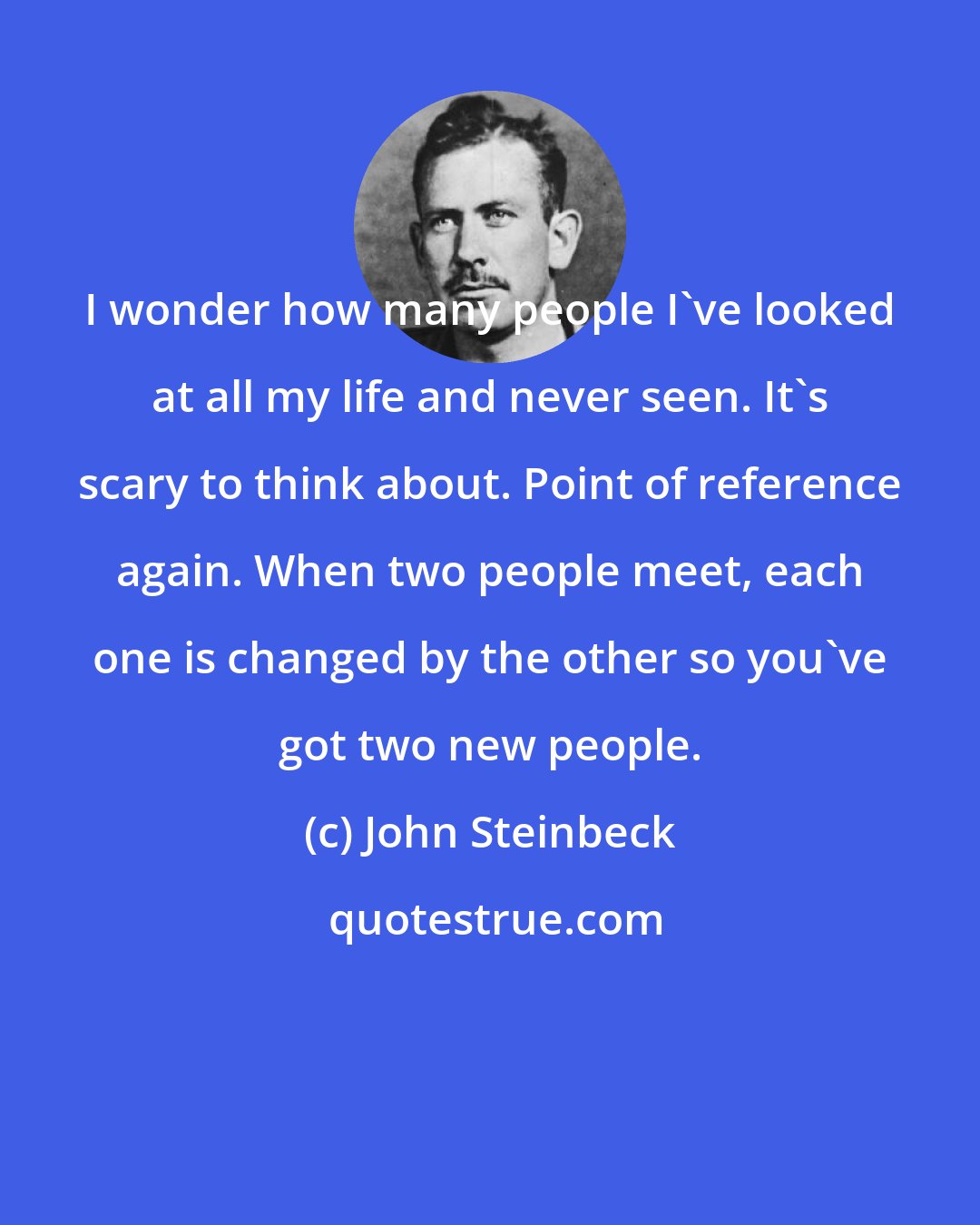 John Steinbeck: I wonder how many people I've looked at all my life and never seen. It's scary to think about. Point of reference again. When two people meet, each one is changed by the other so you've got two new people.