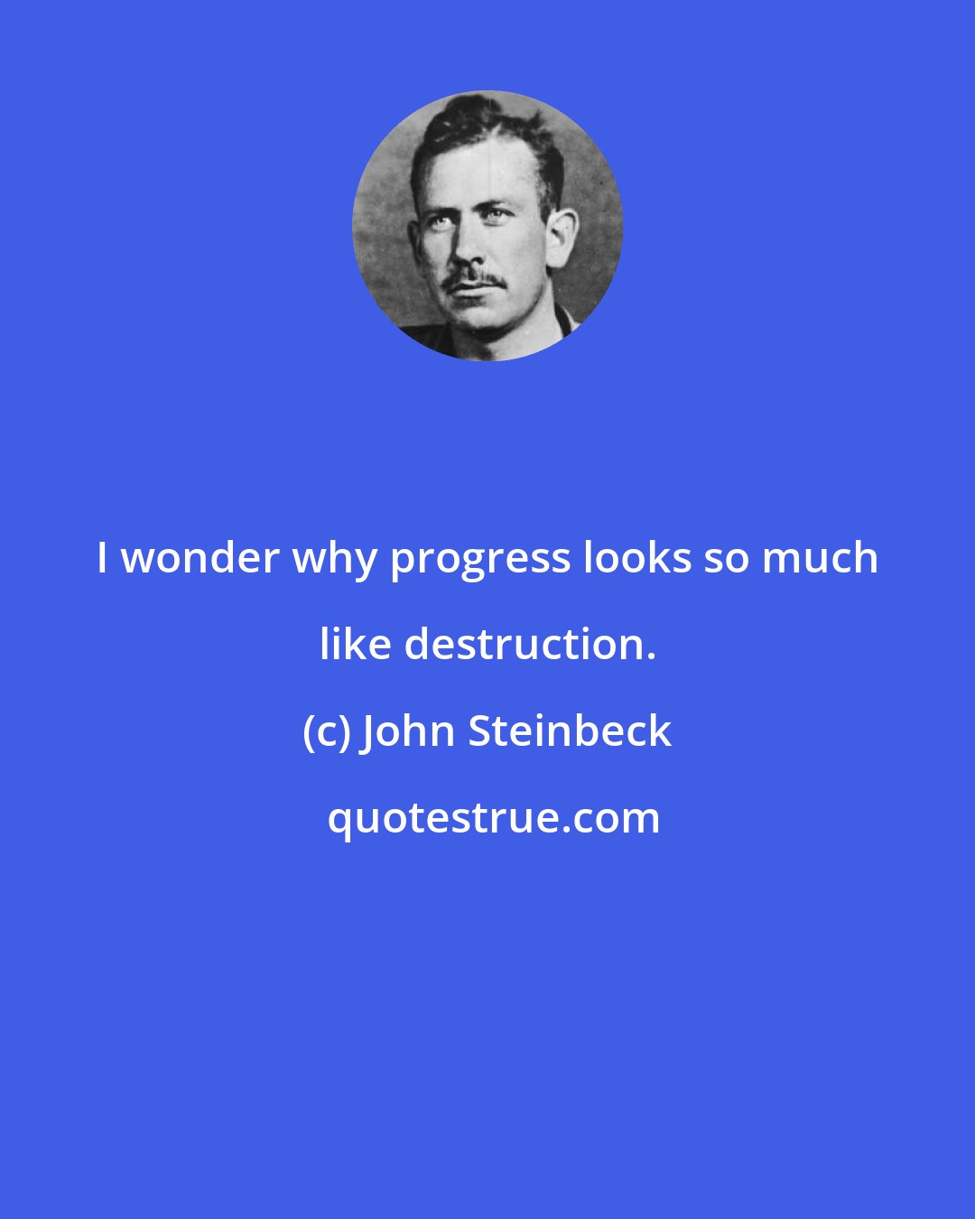 John Steinbeck: I wonder why progress looks so much like destruction.