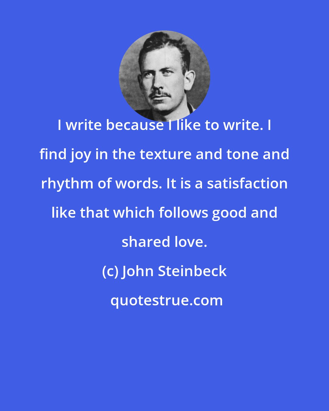 John Steinbeck: I write because I like to write. I find joy in the texture and tone and rhythm of words. It is a satisfaction like that which follows good and shared love.