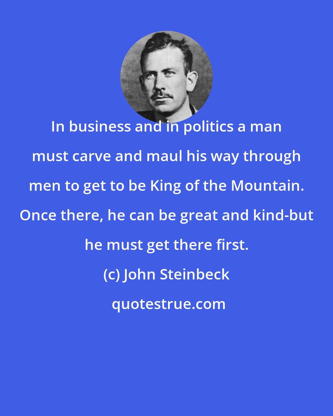 John Steinbeck: In business and in politics a man must carve and maul his way through men to get to be King of the Mountain. Once there, he can be great and kind-but he must get there first.