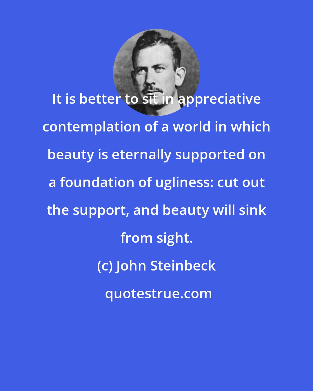 John Steinbeck: It is better to sit in appreciative contemplation of a world in which beauty is eternally supported on a foundation of ugliness: cut out the support, and beauty will sink from sight.