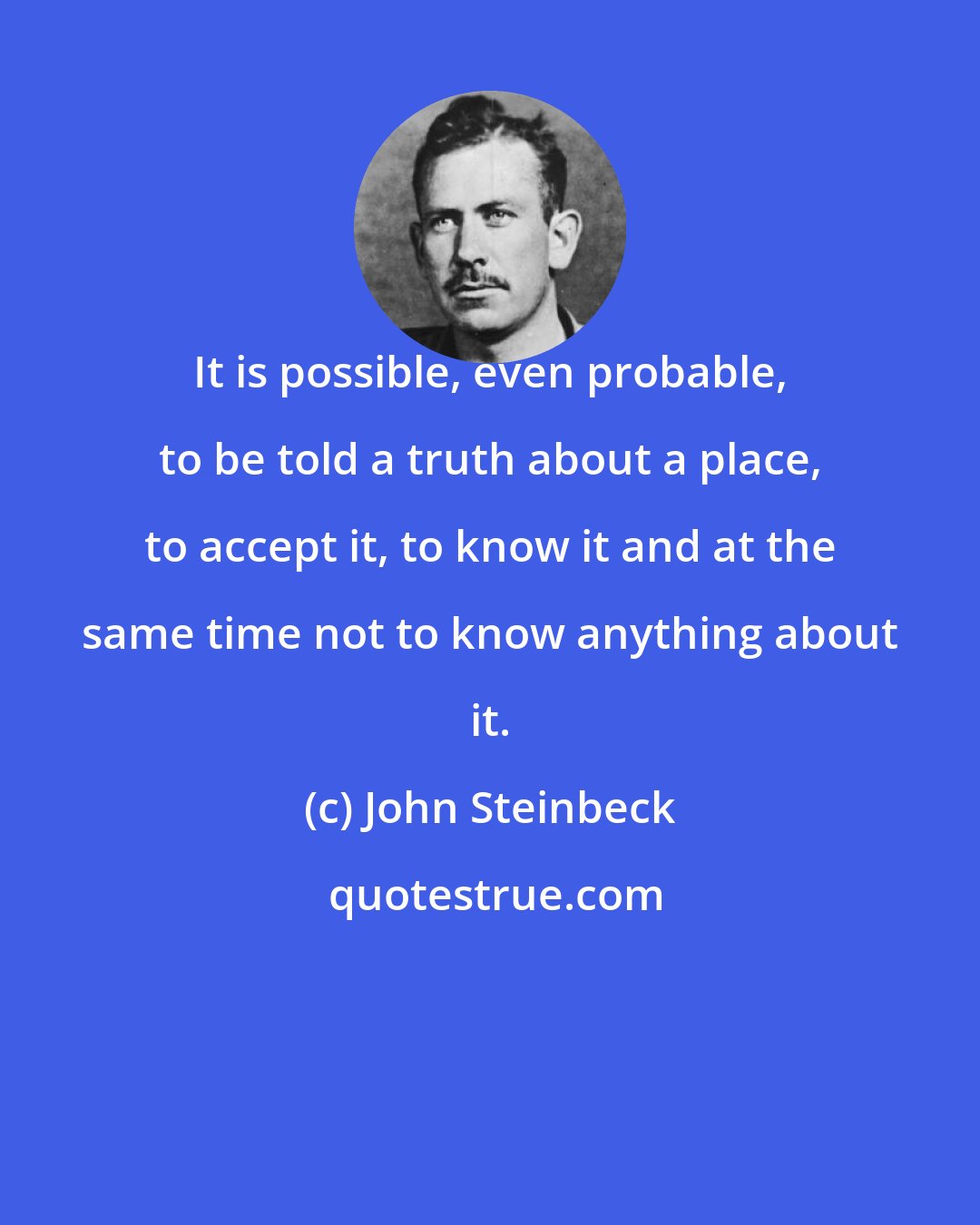 John Steinbeck: It is possible, even probable, to be told a truth about a place, to accept it, to know it and at the same time not to know anything about it.