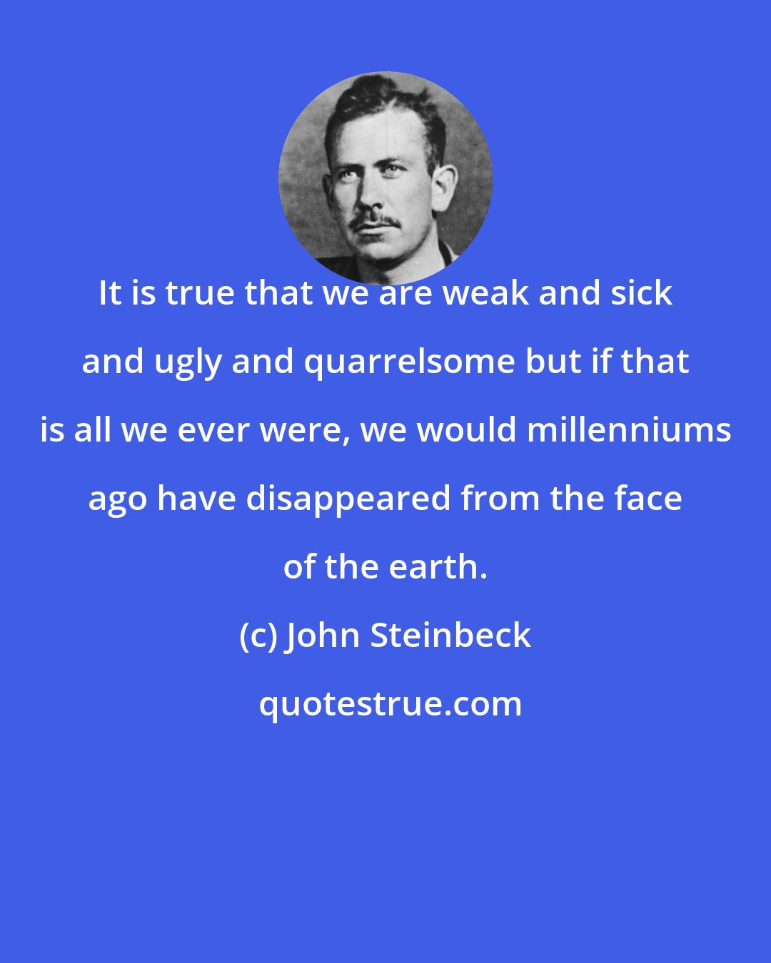 John Steinbeck: It is true that we are weak and sick and ugly and quarrelsome but if that is all we ever were, we would millenniums ago have disappeared from the face of the earth.