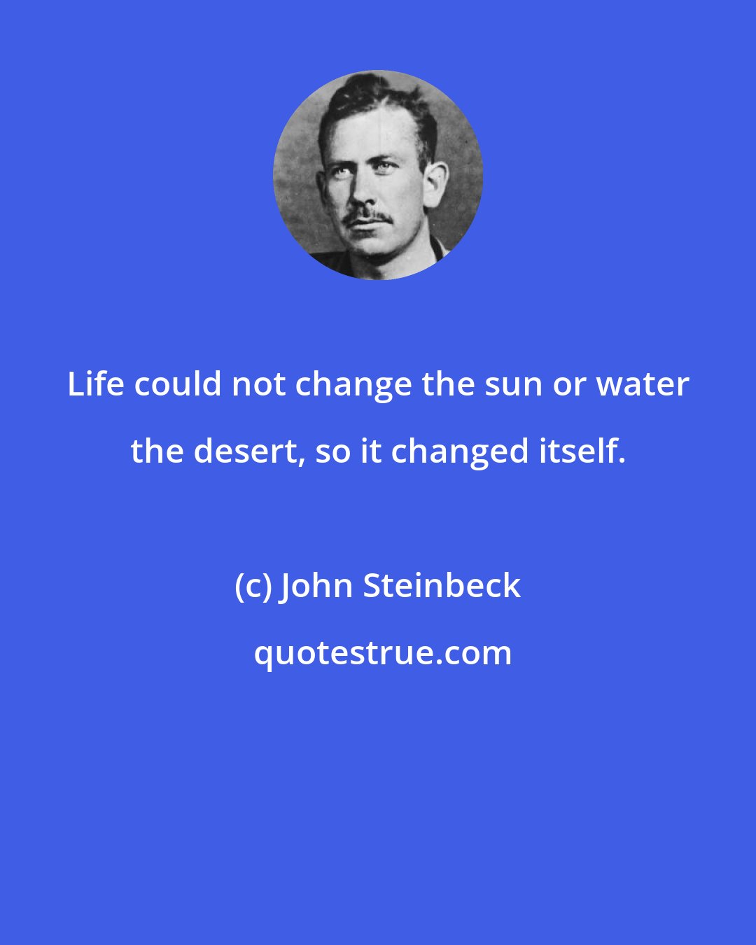 John Steinbeck: Life could not change the sun or water the desert, so it changed itself.