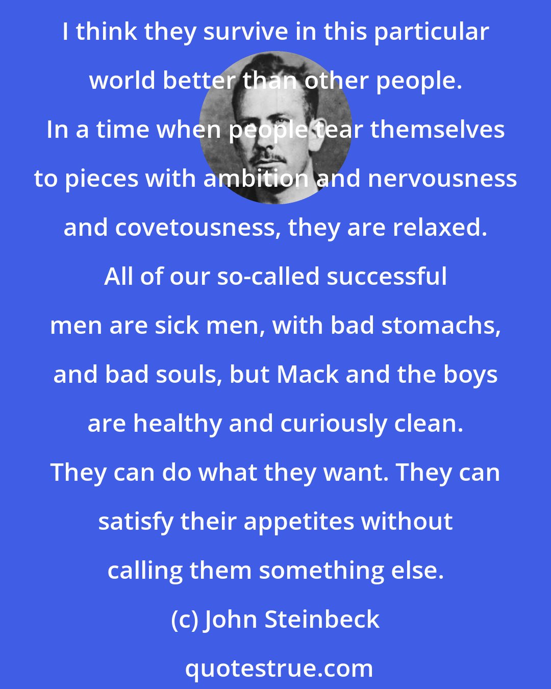 John Steinbeck: Look at them. There are your true philosophers. I think that Mack and the boys know everything that has ever happened in the world and possibly everything that will happen. I think they survive in this particular world better than other people. In a time when people tear themselves to pieces with ambition and nervousness and covetousness, they are relaxed. All of our so-called successful men are sick men, with bad stomachs, and bad souls, but Mack and the boys are healthy and curiously clean. They can do what they want. They can satisfy their appetites without calling them something else.