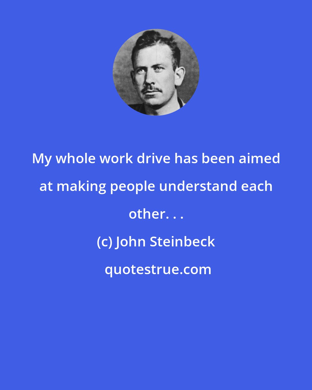 John Steinbeck: My whole work drive has been aimed at making people understand each other. . .