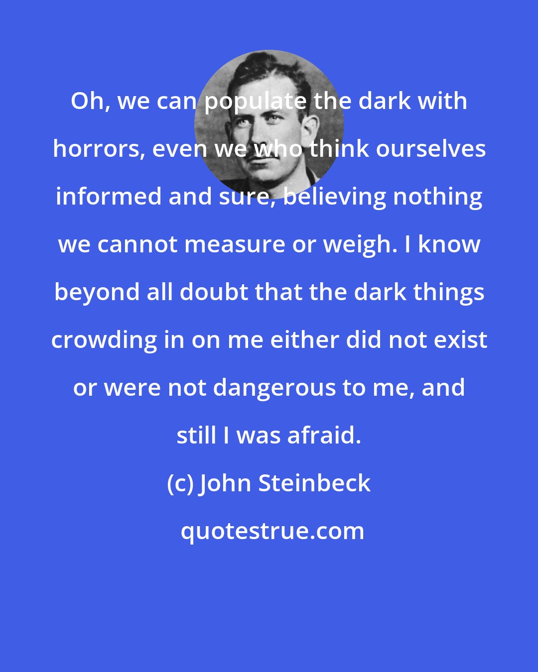 John Steinbeck: Oh, we can populate the dark with horrors, even we who think ourselves informed and sure, believing nothing we cannot measure or weigh. I know beyond all doubt that the dark things crowding in on me either did not exist or were not dangerous to me, and still I was afraid.