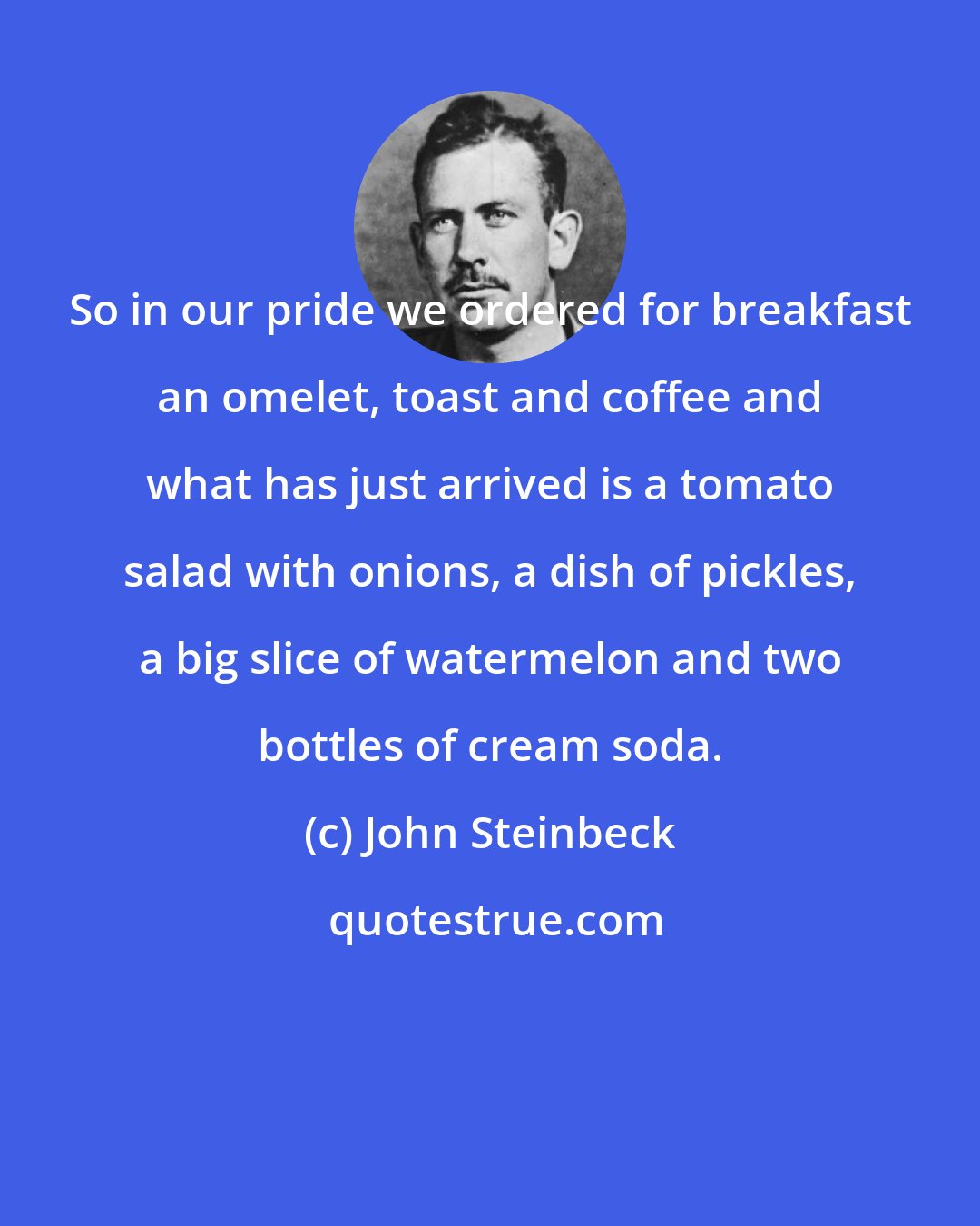John Steinbeck: So in our pride we ordered for breakfast an omelet, toast and coffee and what has just arrived is a tomato salad with onions, a dish of pickles, a big slice of watermelon and two bottles of cream soda.