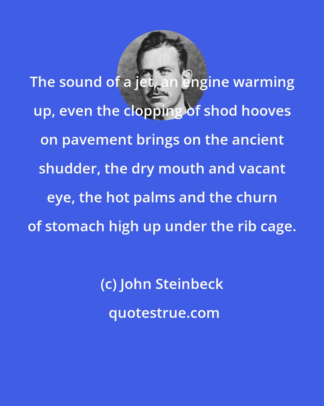 John Steinbeck: The sound of a jet, an engine warming up, even the clopping of shod hooves on pavement brings on the ancient shudder, the dry mouth and vacant eye, the hot palms and the churn of stomach high up under the rib cage.