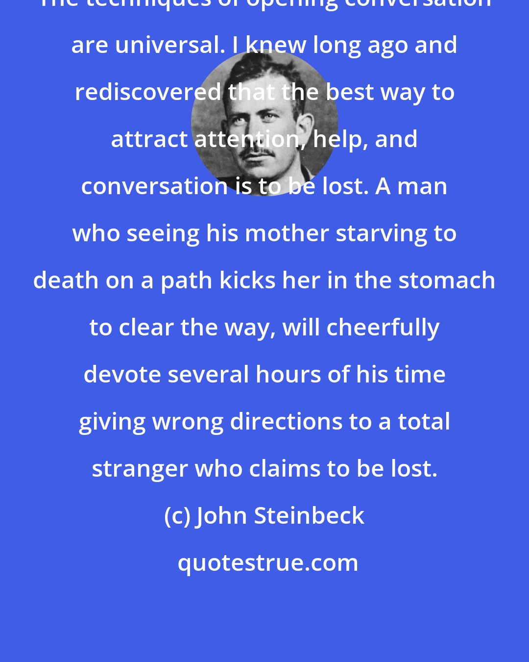 John Steinbeck: The techniques of opening conversation are universal. I knew long ago and rediscovered that the best way to attract attention, help, and conversation is to be lost. A man who seeing his mother starving to death on a path kicks her in the stomach to clear the way, will cheerfully devote several hours of his time giving wrong directions to a total stranger who claims to be lost.