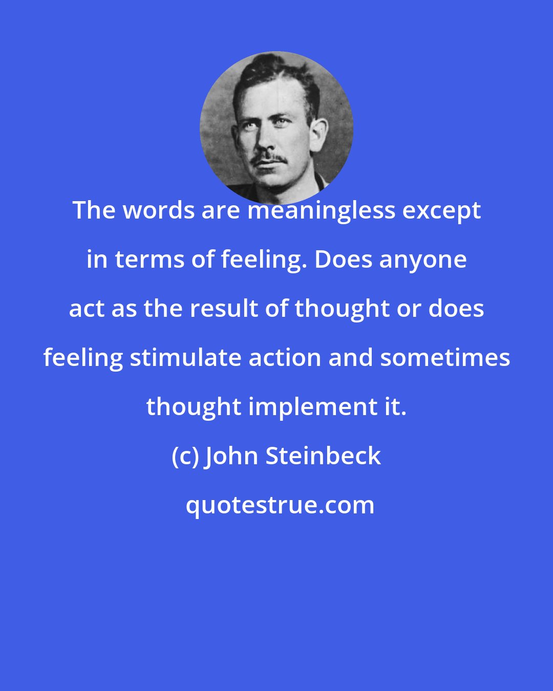 John Steinbeck: The words are meaningless except in terms of feeling. Does anyone act as the result of thought or does feeling stimulate action and sometimes thought implement it.