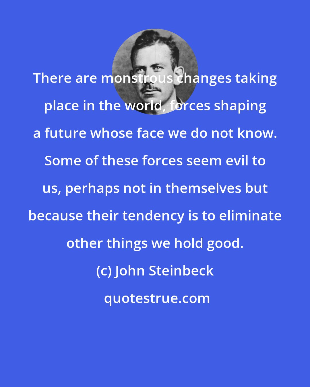 John Steinbeck: There are monstrous changes taking place in the world, forces shaping a future whose face we do not know. Some of these forces seem evil to us, perhaps not in themselves but because their tendency is to eliminate other things we hold good.