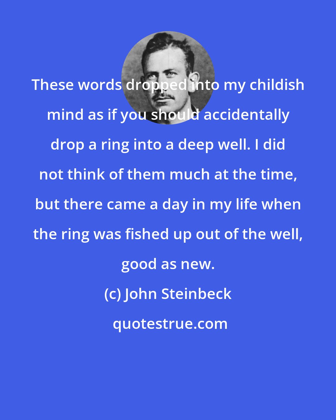 John Steinbeck: These words dropped into my childish mind as if you should accidentally drop a ring into a deep well. I did not think of them much at the time, but there came a day in my life when the ring was fished up out of the well, good as new.