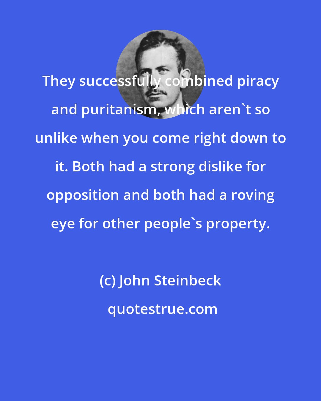 John Steinbeck: They successfully combined piracy and puritanism, which aren't so unlike when you come right down to it. Both had a strong dislike for opposition and both had a roving eye for other people's property.