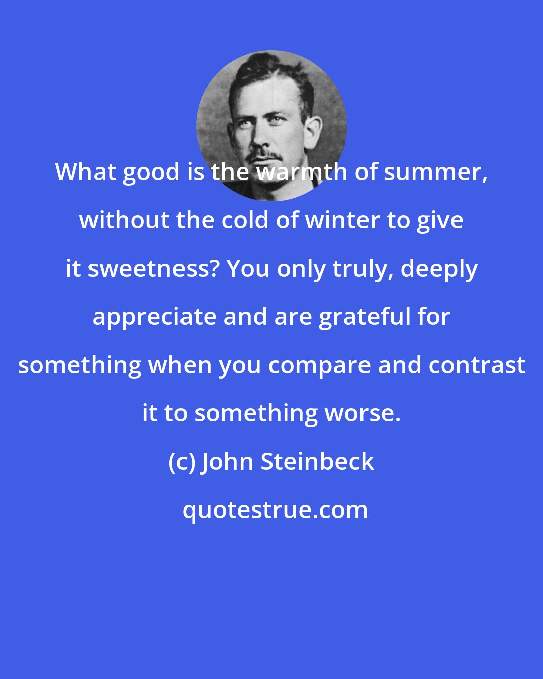 John Steinbeck: What good is the warmth of summer, without the cold of winter to give it sweetness? You only truly, deeply appreciate and are grateful for something when you compare and contrast it to something worse.