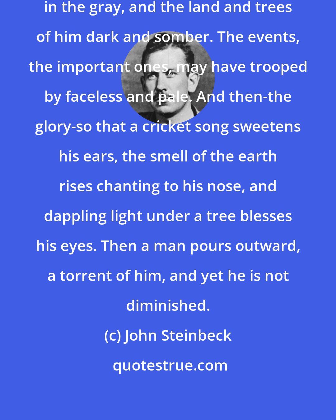 John Steinbeck: A man may have lived all of his life in the gray, and the land and trees of him dark and somber. The events, the important ones, may have trooped by faceless and pale. And then-the glory-so that a cricket song sweetens his ears, the smell of the earth rises chanting to his nose, and dappling light under a tree blesses his eyes. Then a man pours outward, a torrent of him, and yet he is not diminished.