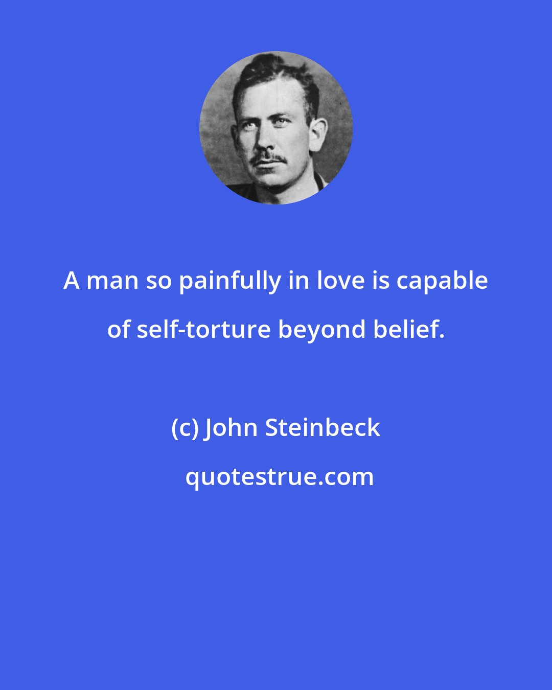 John Steinbeck: A man so painfully in love is capable of self-torture beyond belief.