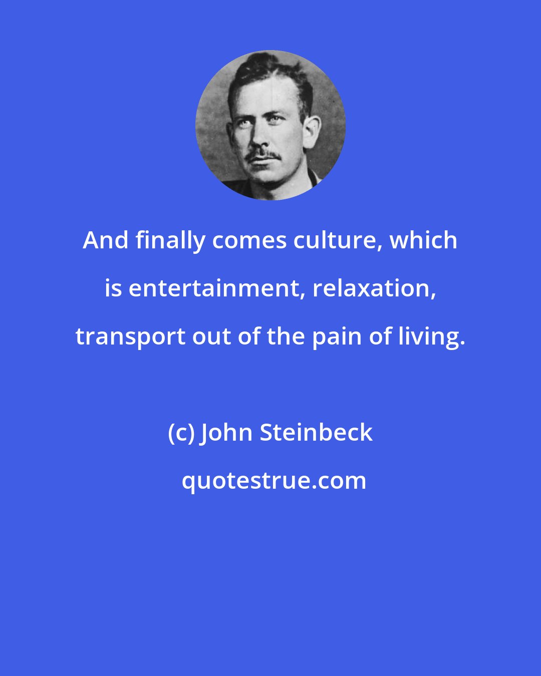 John Steinbeck: And finally comes culture, which is entertainment, relaxation, transport out of the pain of living.