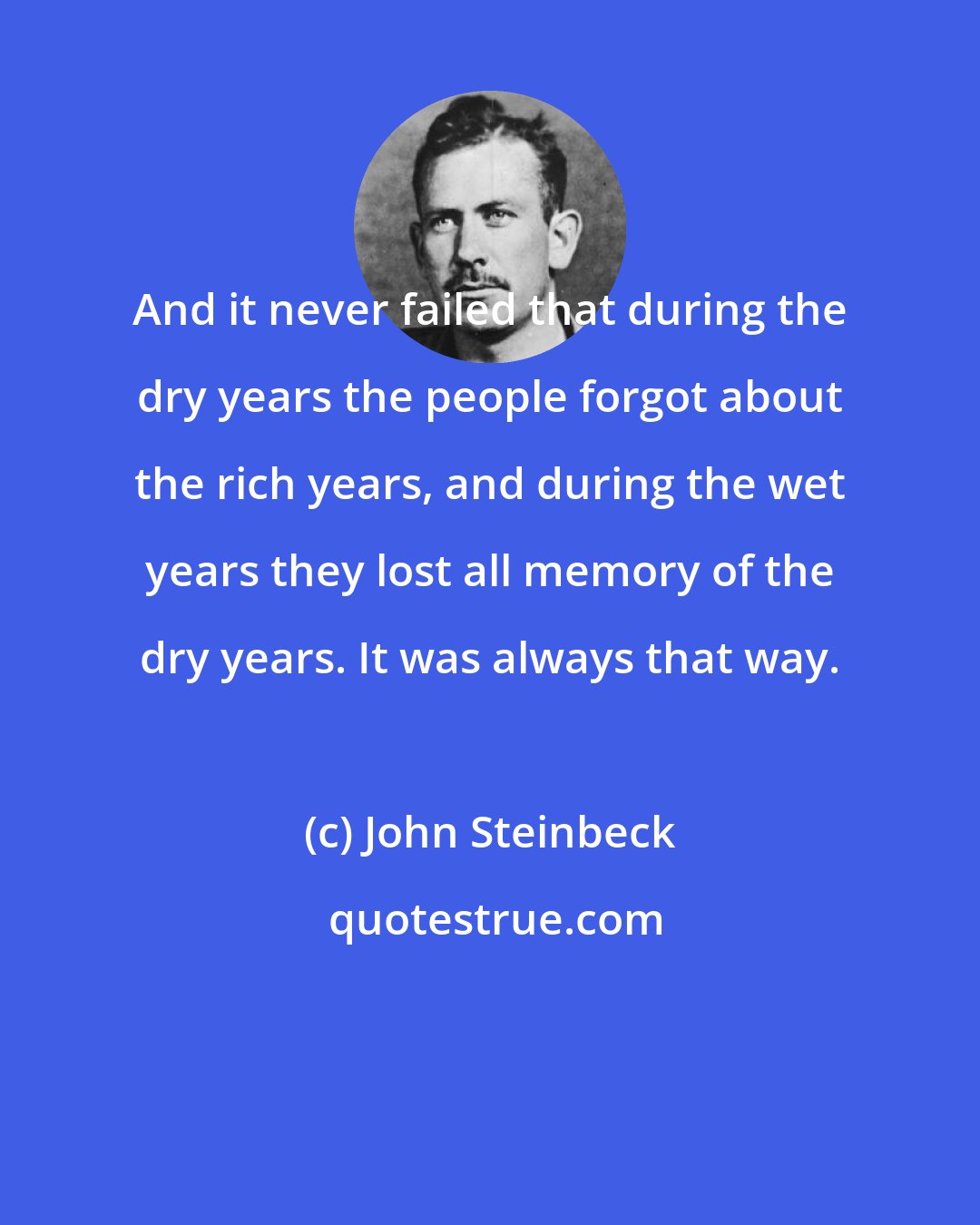 John Steinbeck: And it never failed that during the dry years the people forgot about the rich years, and during the wet years they lost all memory of the dry years. It was always that way.