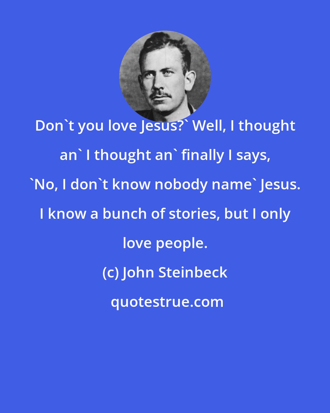 John Steinbeck: Don't you love Jesus?' Well, I thought an' I thought an' finally I says, 'No, I don't know nobody name' Jesus. I know a bunch of stories, but I only love people.