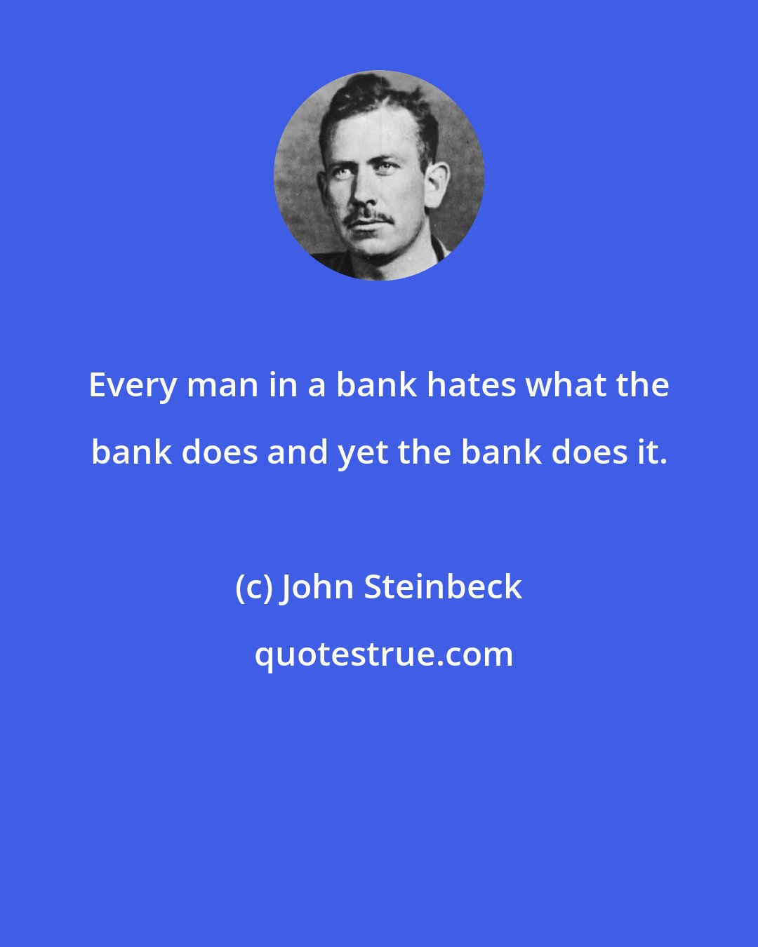 John Steinbeck: Every man in a bank hates what the bank does and yet the bank does it.