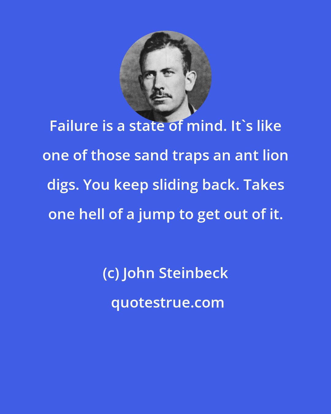 John Steinbeck: Failure is a state of mind. It's like one of those sand traps an ant lion digs. You keep sliding back. Takes one hell of a jump to get out of it.