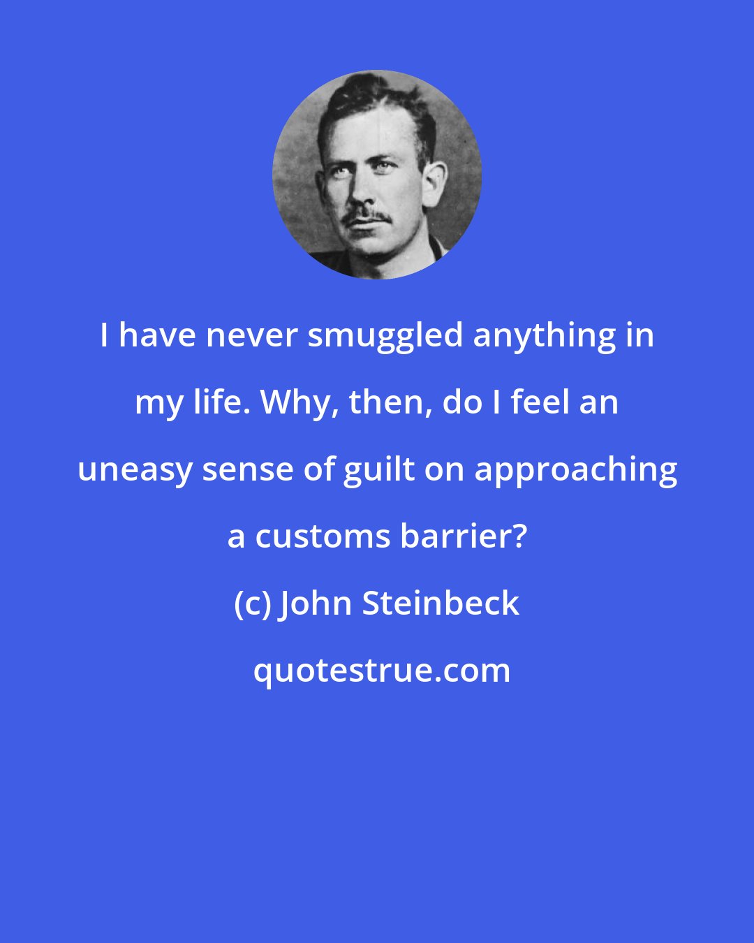 John Steinbeck: I have never smuggled anything in my life. Why, then, do I feel an uneasy sense of guilt on approaching a customs barrier?