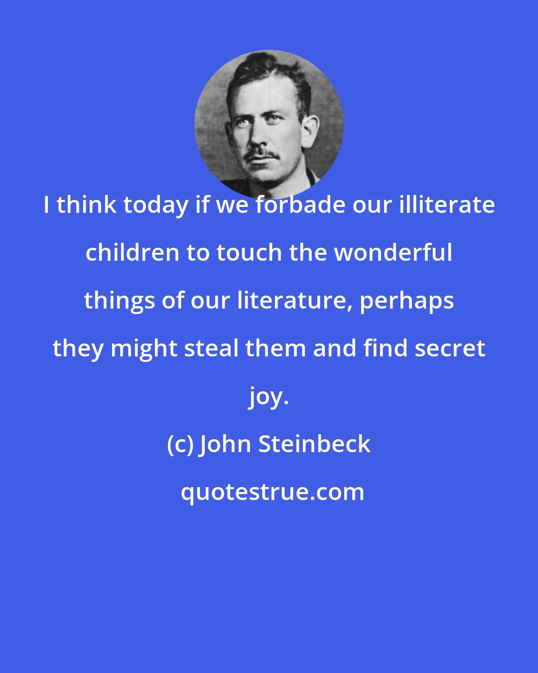 John Steinbeck: I think today if we forbade our illiterate children to touch the wonderful things of our literature, perhaps they might steal them and find secret joy.