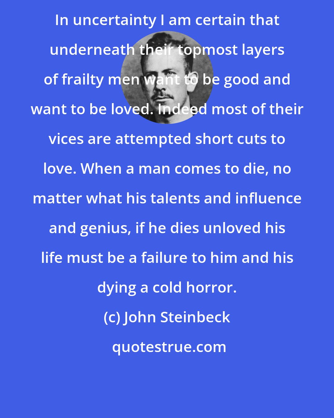 John Steinbeck: In uncertainty I am certain that underneath their topmost layers of frailty men want to be good and want to be loved. Indeed most of their vices are attempted short cuts to love. When a man comes to die, no matter what his talents and influence and genius, if he dies unloved his life must be a failure to him and his dying a cold horror.